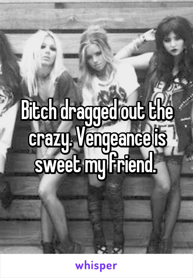 Bitch dragged out the crazy. Vengeance is sweet my friend. 