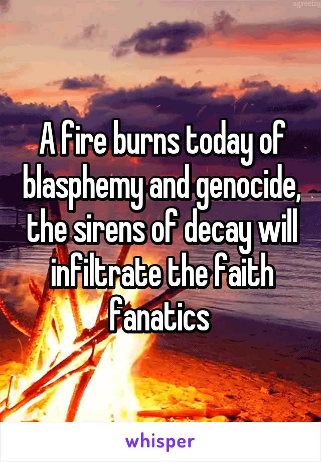 A fire burns today of blasphemy and genocide, the sirens of decay will infiltrate the faith fanatics 