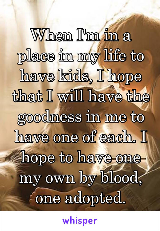 When I'm in a place in my life to have kids, I hope that I will have the goodness in me to have one of each. I hope to have one my own by blood, one adopted.