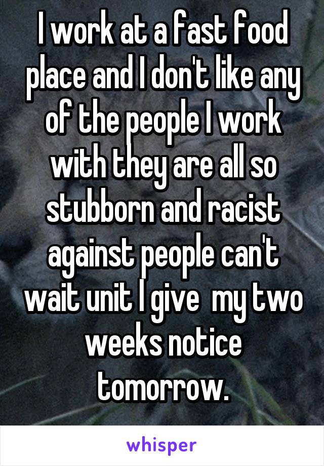 I work at a fast food place and I don't like any of the people I work with they are all so stubborn and racist against people can't wait unit I give  my two weeks notice tomorrow.
