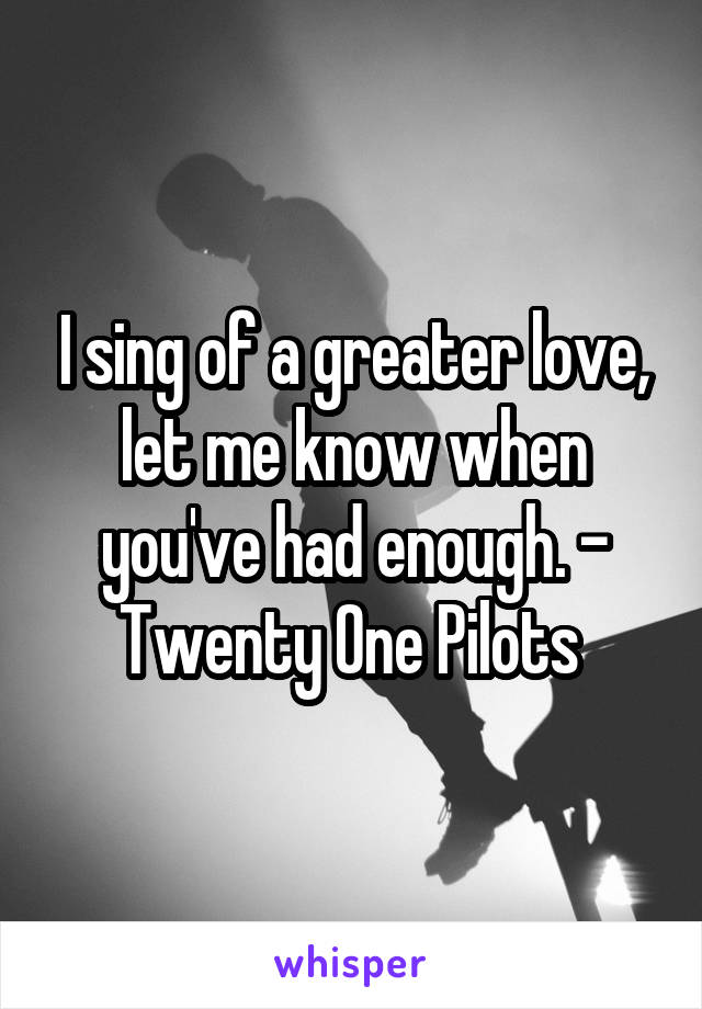 I sing of a greater love, let me know when you've had enough. - Twenty One Pilots 