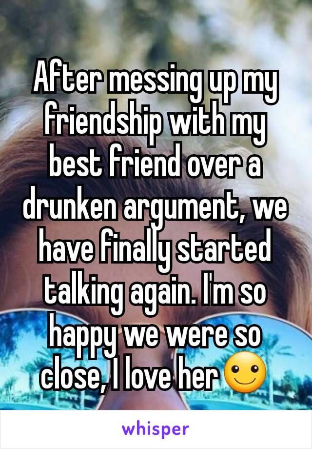 After messing up my friendship with my best friend over a drunken argument, we have finally started talking again. I'm so happy we were so close, I love her☺