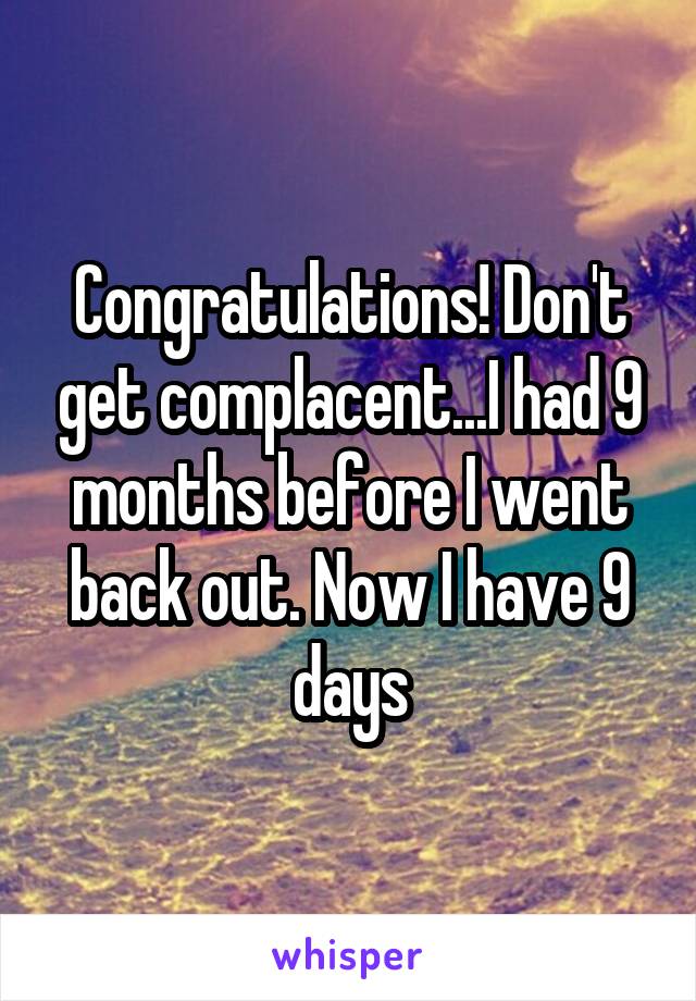 Congratulations! Don't get complacent...I had 9 months before I went back out. Now I have 9 days