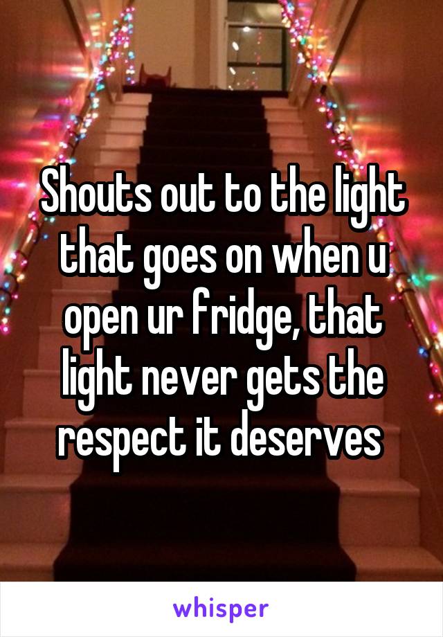 Shouts out to the light that goes on when u open ur fridge, that light never gets the respect it deserves 