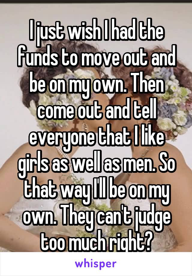 I just wish I had the funds to move out and be on my own. Then come out and tell everyone that I like girls as well as men. So that way I'll be on my own. They can't judge too much right?