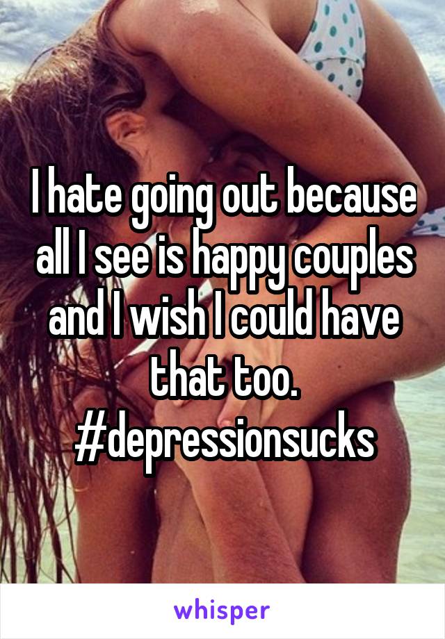 I hate going out because all I see is happy couples and I wish I could have that too. #depressionsucks