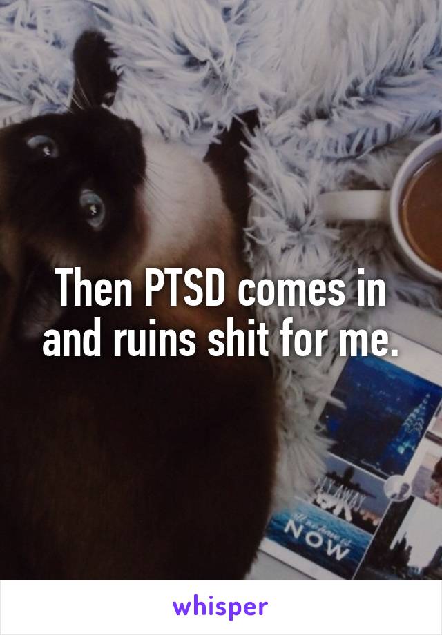 Then PTSD comes in and ruins shit for me.