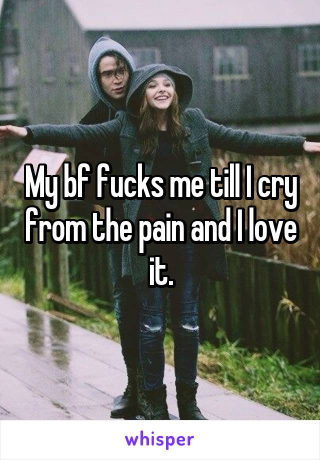 My bf fucks me till I cry from the pain and I love it.