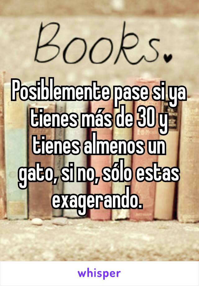 Posiblemente pase si ya tienes más de 30 y tienes almenos un gato, si no, sólo estas exagerando. 