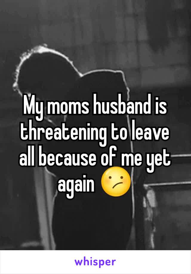 My moms husband is threatening to leave all because of me yet again 😕