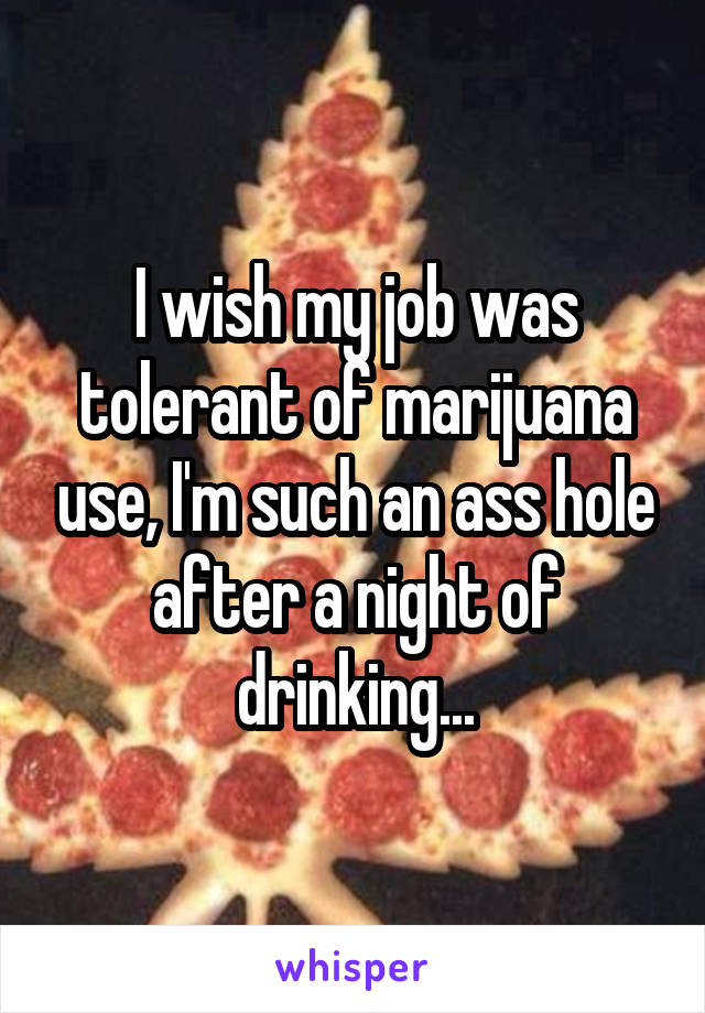 I wish my job was tolerant of marijuana use, I'm such an ass hole after a night of drinking...