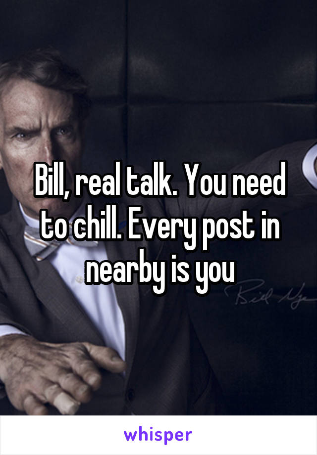 Bill, real talk. You need to chill. Every post in nearby is you