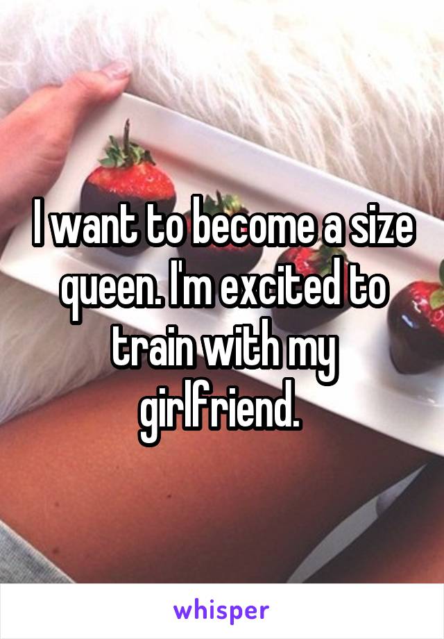 I want to become a size queen. I'm excited to train with my girlfriend. 