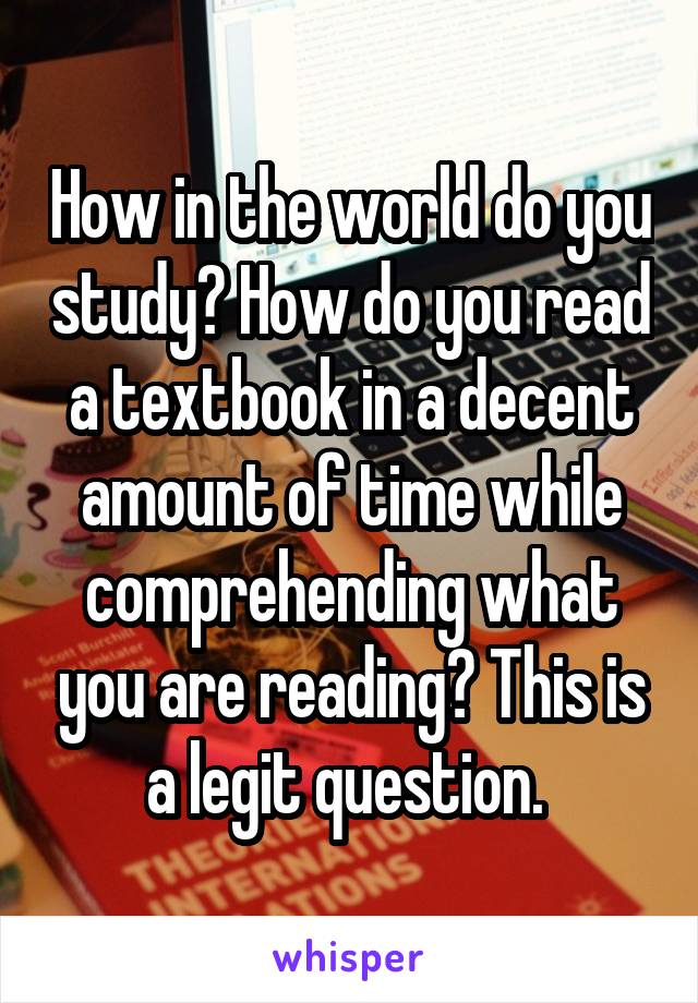 How in the world do you study? How do you read a textbook in a decent amount of time while comprehending what you are reading? This is a legit question. 