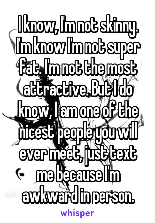 I know, I'm not skinny. I'm know I'm not super fat. I'm not the most attractive. But I do know, I am one of the nicest people you will ever meet, just text me because I'm awkward in person.