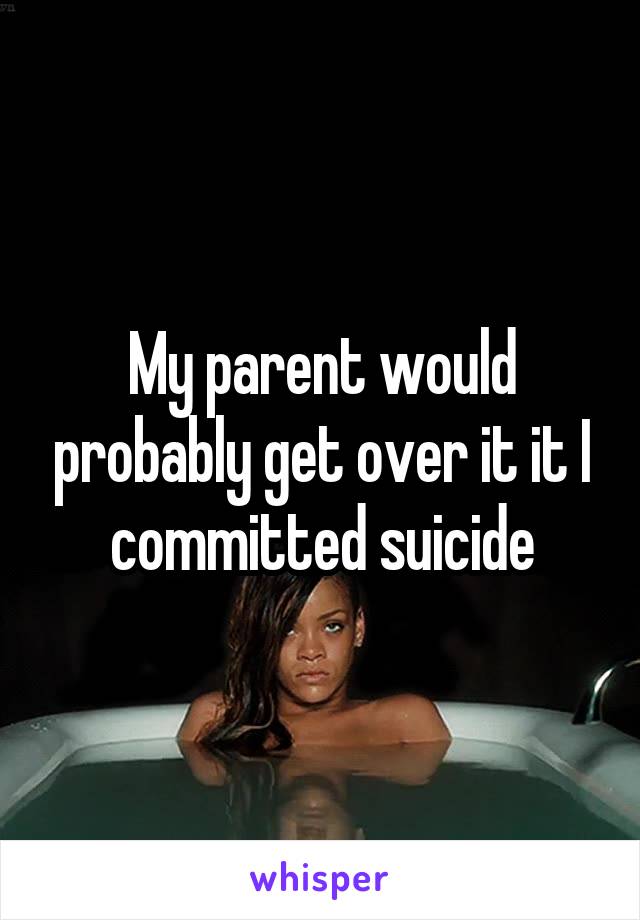 My parent would probably get over it it I committed suicide