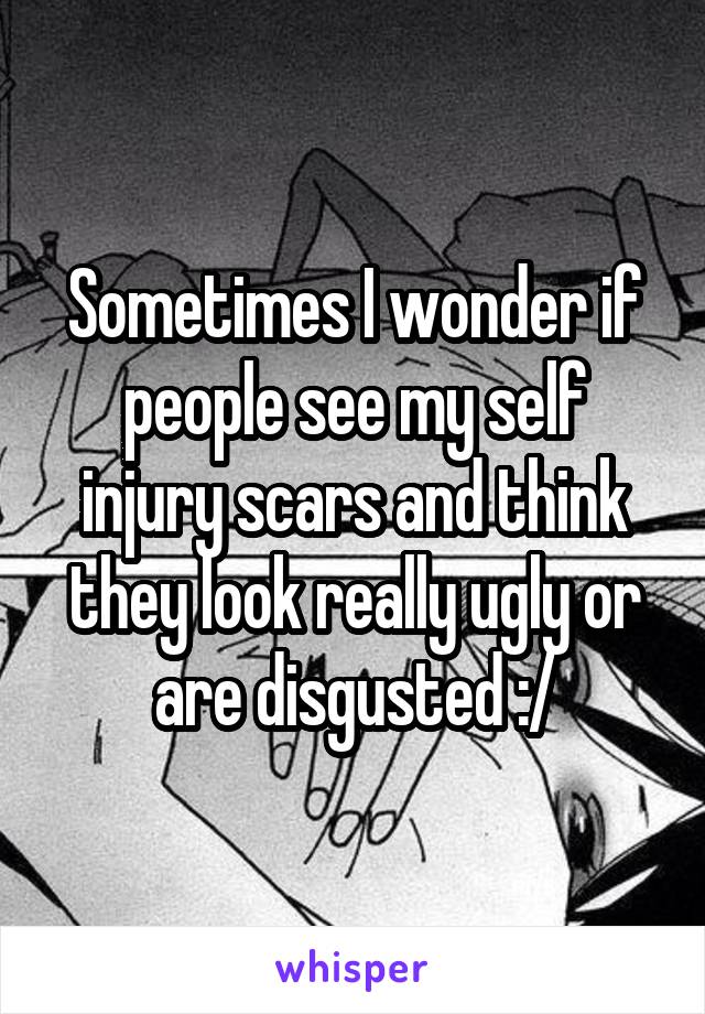 Sometimes I wonder if people see my self injury scars and think they look really ugly or are disgusted :/