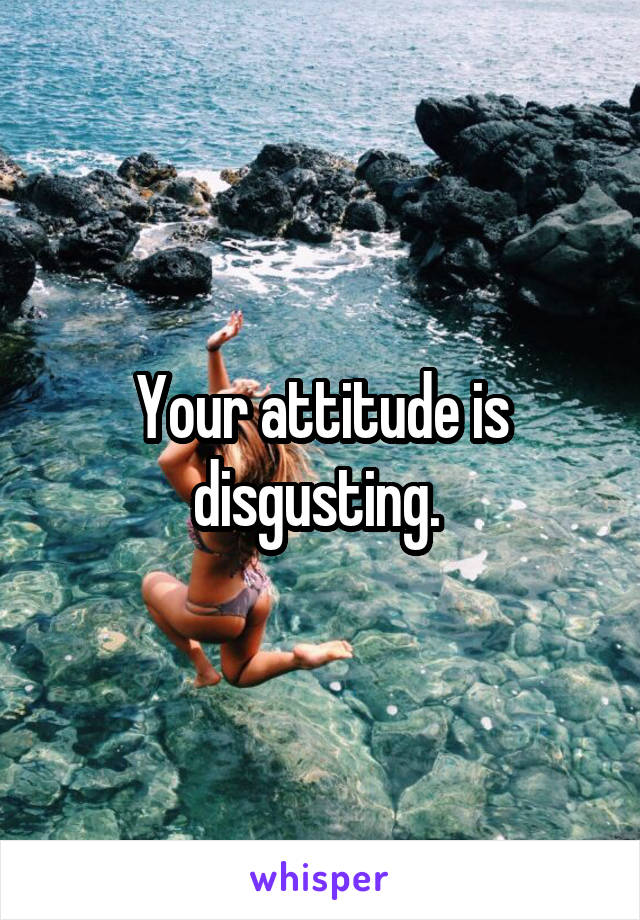 Your attitude is disgusting. 
