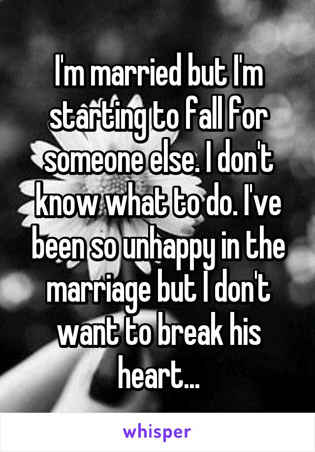 I'm married but I'm starting to fall for someone else. I don't know what to do. I've been so unhappy in the marriage but I don't want to break his heart...