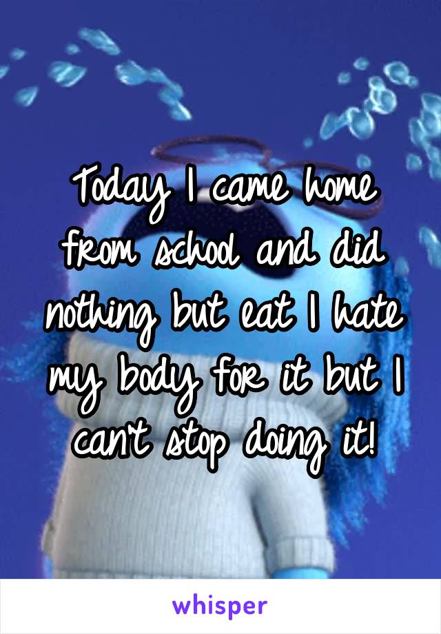 Today I came home from school and did nothing but eat I hate my body for it but I can't stop doing it!