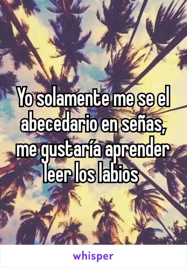 Yo solamente me se el abecedario en señas, me gustaría aprender leer los labios 