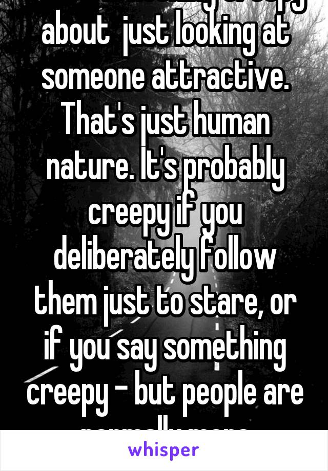 There is nothing creepy about  just looking at someone attractive. That's just human nature. It's probably creepy if you deliberately follow them just to stare, or if you say something creepy - but people are normally more reserved. 