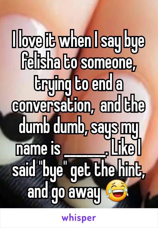 I love it when I say bye felisha to someone, trying to end a conversation,  and the dumb dumb, says my name is _______. Like I said "bye" get the hint, and go away 😂