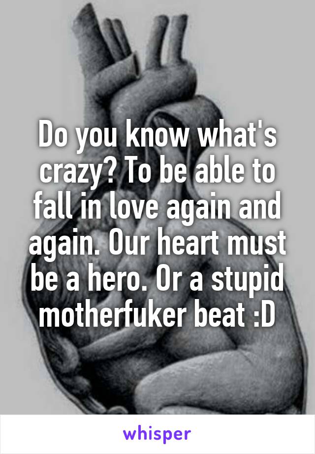 Do you know what's crazy? To be able to fall in love again and again. Our heart must be a hero. Or a stupid motherfuker beat :D