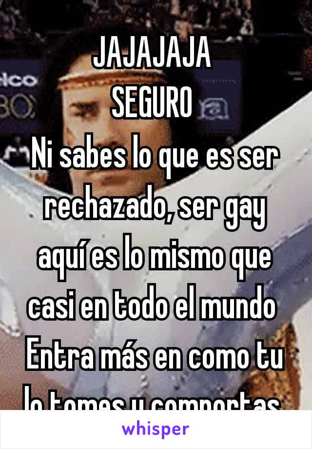 JAJAJAJA 
SEGURO 
Ni sabes lo que es ser rechazado, ser gay aquí es lo mismo que casi en todo el mundo 
Entra más en como tu lo tomes y comportas 