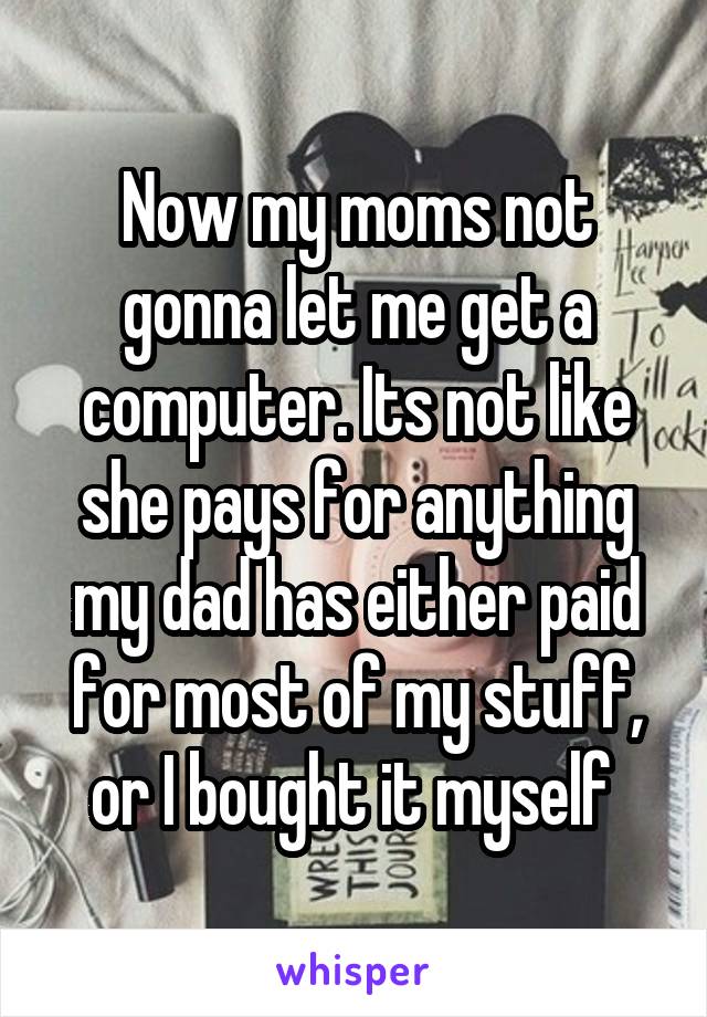 Now my moms not gonna let me get a computer. Its not like she pays for anything my dad has either paid for most of my stuff, or I bought it myself 