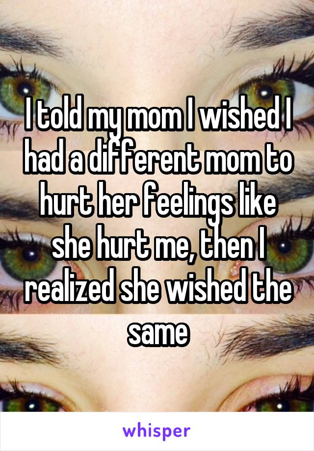 I told my mom I wished I had a different mom to hurt her feelings like she hurt me, then I realized she wished the same