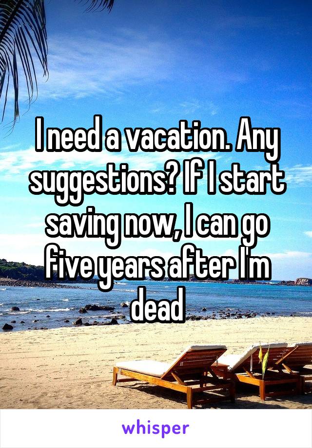 I need a vacation. Any suggestions? If I start saving now, I can go five years after I'm dead