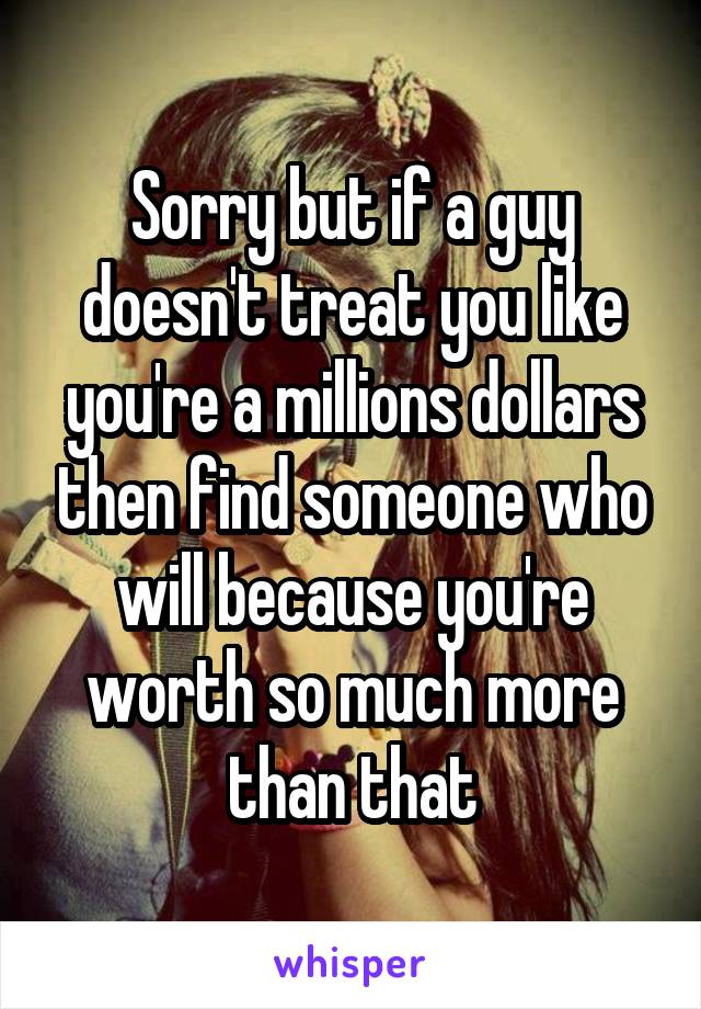 Sorry but if a guy doesn't treat you like you're a millions dollars then find someone who will because you're worth so much more than that