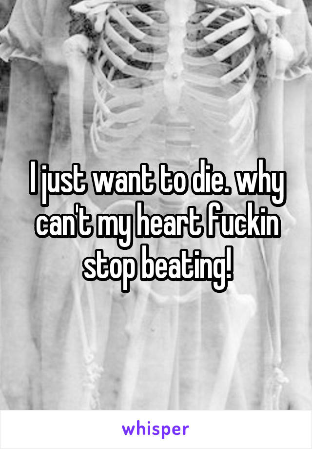 I just want to die. why can't my heart fuckin stop beating!