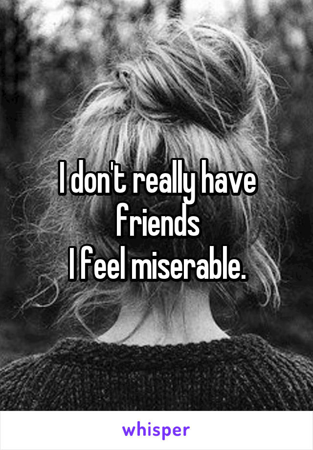 I don't really have friends
I feel miserable.