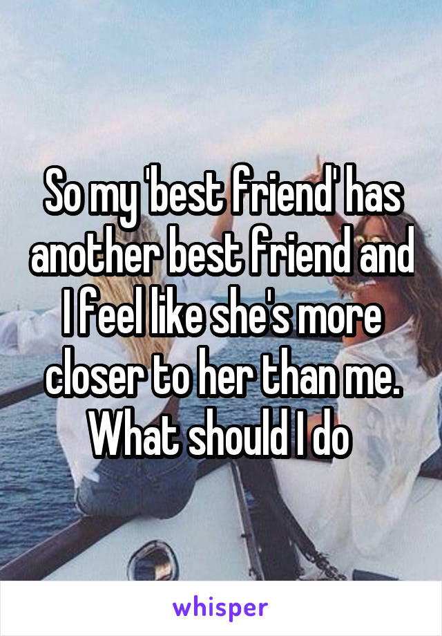 So my 'best friend' has another best friend and I feel like she's more closer to her than me. What should I do 