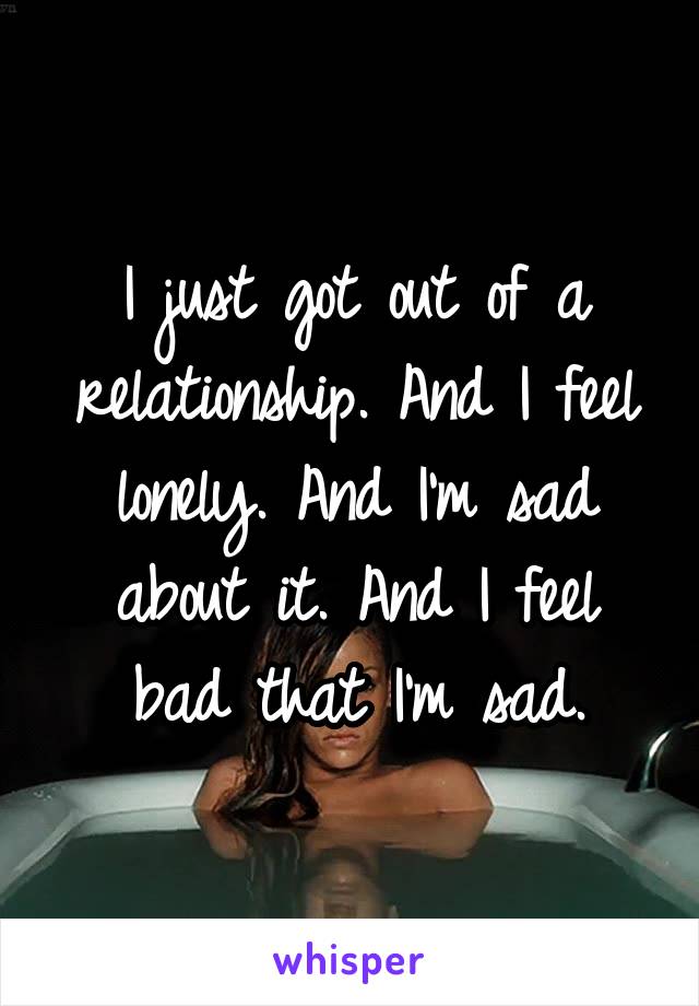 I just got out of a relationship. And I feel lonely. And I'm sad about it. And I feel bad that I'm sad.