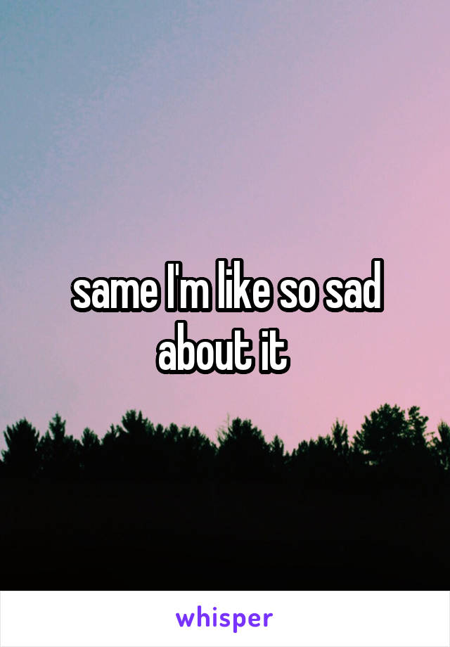 same I'm like so sad about it 