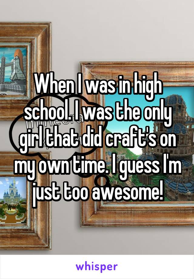 When I was in high school. I was the only girl that did craft's on my own time. I guess I'm just too awesome!