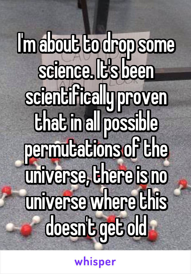 I'm about to drop some science. It's been scientifically proven that in all possible permutations of the universe, there is no universe where this doesn't get old