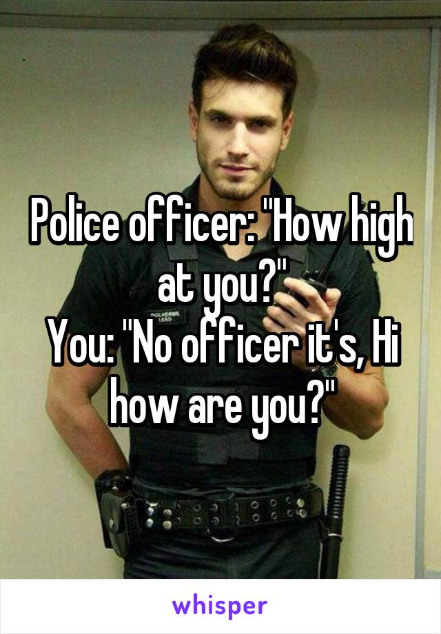 Police officer: "How high at you?"
You: "No officer it's, Hi how are you?"