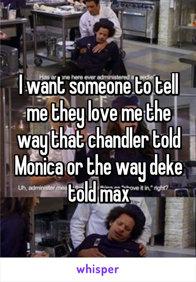 I want someone to tell me they love me the way that chandler told Monica or the way deke told max