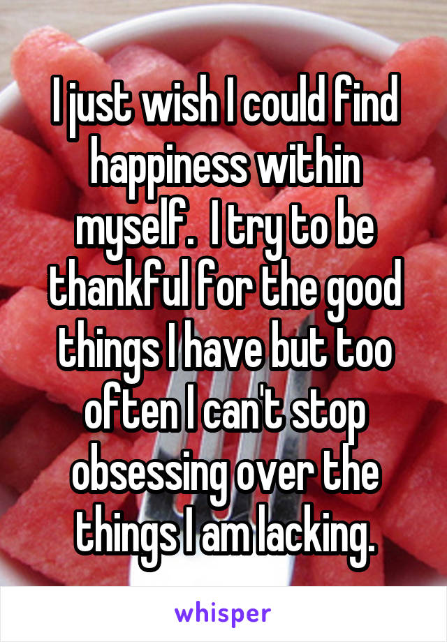 I just wish I could find happiness within myself.  I try to be thankful for the good things I have but too often I can't stop obsessing over the things I am lacking.