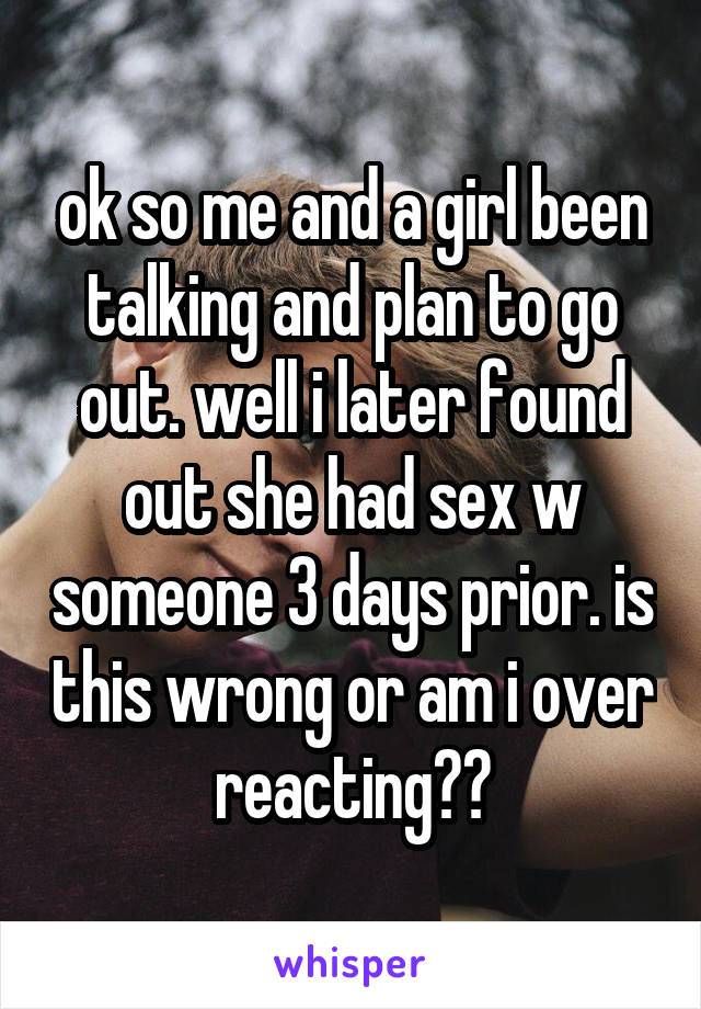 ok so me and a girl been talking and plan to go out. well i later found out she had sex w someone 3 days prior. is this wrong or am i over reacting??