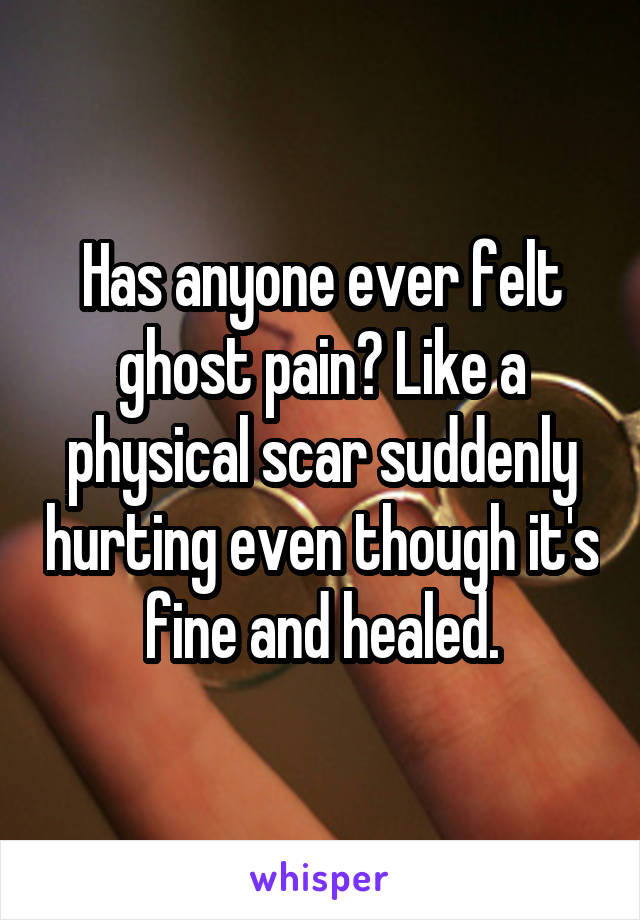 Has anyone ever felt ghost pain? Like a physical scar suddenly hurting even though it's fine and healed.