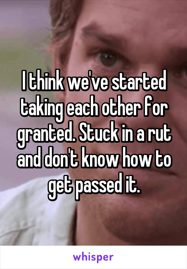 I think we've started taking each other for granted. Stuck in a rut and don't know how to get passed it.