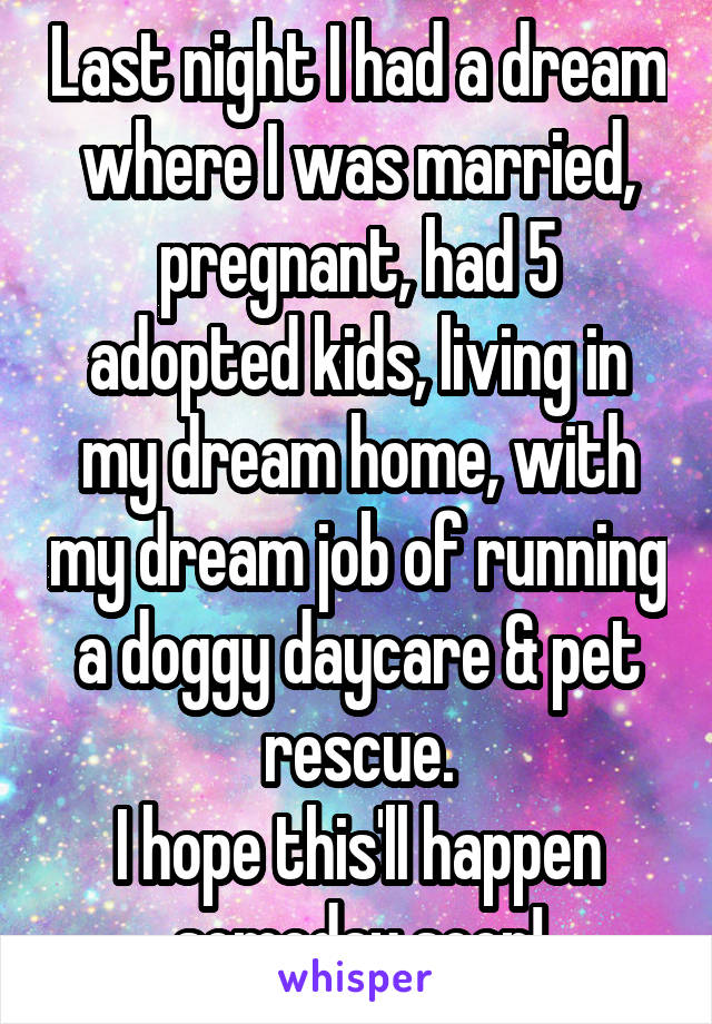 Last night I had a dream where I was married, pregnant, had 5 adopted kids, living in my dream home, with my dream job of running a doggy daycare & pet rescue.
I hope this'll happen someday soon!