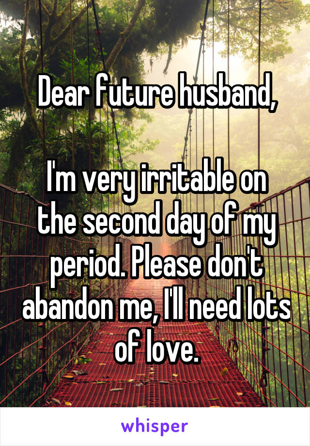 Dear future husband,

I'm very irritable on the second day of my period. Please don't abandon me, I'll need lots of love.