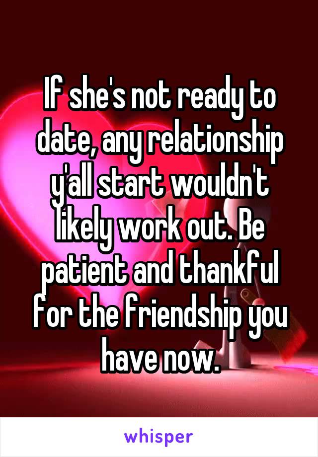 If she's not ready to date, any relationship y'all start wouldn't likely work out. Be patient and thankful for the friendship you have now.