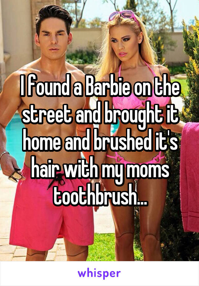 I found a Barbie on the street and brought it home and brushed it's hair with my moms toothbrush...